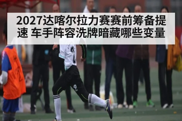2027达喀尔拉力赛赛前筹备提速 车手阵容洗牌暗藏哪些变量